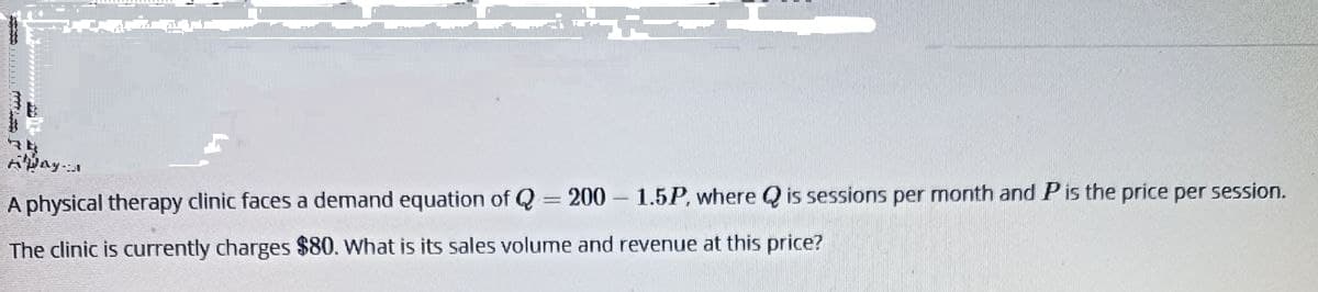 34
Away:1
A physical therapy clinic faces a demand equation of Q = 200 1.5P, where Q is sessions per month and P is the price per session.
The clinic is currently charges $80. What is its sales volume and revenue at this price?