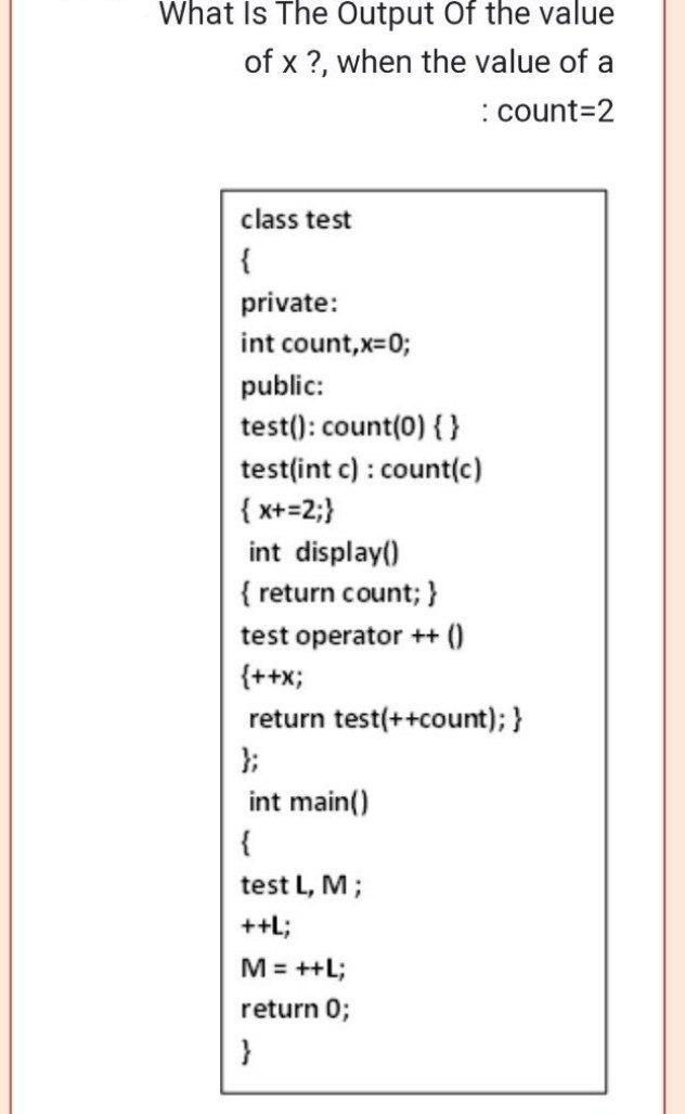 What Is The Output Of the value
of x ?, when the value of a
:count=2
class test
{
private:
int count,x=0;
public:
test(): count(0) { }
test(int c) : count(c)
{x+=2;}
int display()
{ return count; }
test operator ++ ()
{++X;
return test(++count); }
};
int main()
{
test L, M;
++L;
M = ++L;
return 0;
}