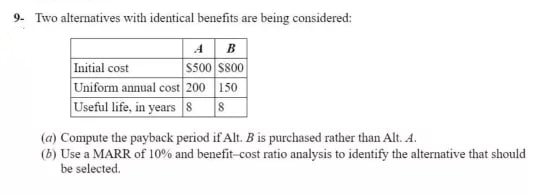 9- Two alternatives with identical benefits are being considered:
AB
$500 $800
150
Initial cost
Uniform annual cost 200
Useful life, in years 8 8
(a) Compute the payback period if Alt. B is purchased rather than Alt. 4.
(b) Use a MARR of 10% and benefit-cost ratio analysis to identify the alternative that should
be selected.