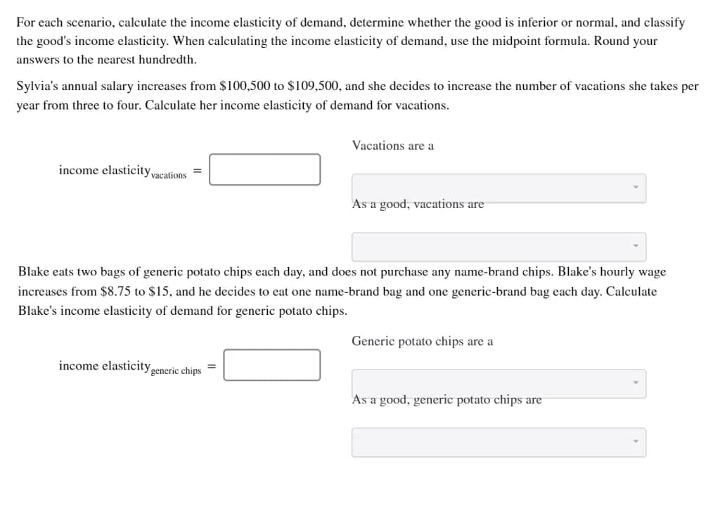 For each scenario, calculate the income elasticity of demand, determine whether the good is inferior or normal, and classify
the good's income elasticity. When calculating the income elasticity of demand, use the midpoint formula. Round your
answers to the nearest hundredth.
Sylvia's annual salary increases from $100,500 to $109,500, and she decides to increase the number of vacations she takes per
year from three to four. Calculate her income elasticity of demand for vacations.
income elasticity vacations
=
income elasticity of
Blake eats two bags of generic potato chips each day, and does not purchase any name-brand chips. Blake's hourly wage
increases from $8.75 to $15, and he decides to eat one name-brand bag and one generic-brand bag each day. Calculate
Blake's income elasticity of demand for generic potato chips.
generic chips
Vacations are a
=
As a good, vacations are
Generic potato chips are a
As a good, generic potato chips are