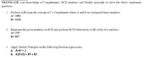 TRANSLATE your knowledge of Complements, BCD mumbers and Duality principle to solve the below mentioned
questions.
1. Perform A-B using the concept of r's Complement where A and B are unsigned binary numbers.
A- 1001
B-0100
2. Represent the given numbers in BCD and perform BCD Subtraction (A-B) of the two numbers.
A= 279
В- 857
3. Apply Duality Principle on the following Boolean expressions:
a. A+A' =1
b. X.(Y+Z) = XY + Xz
