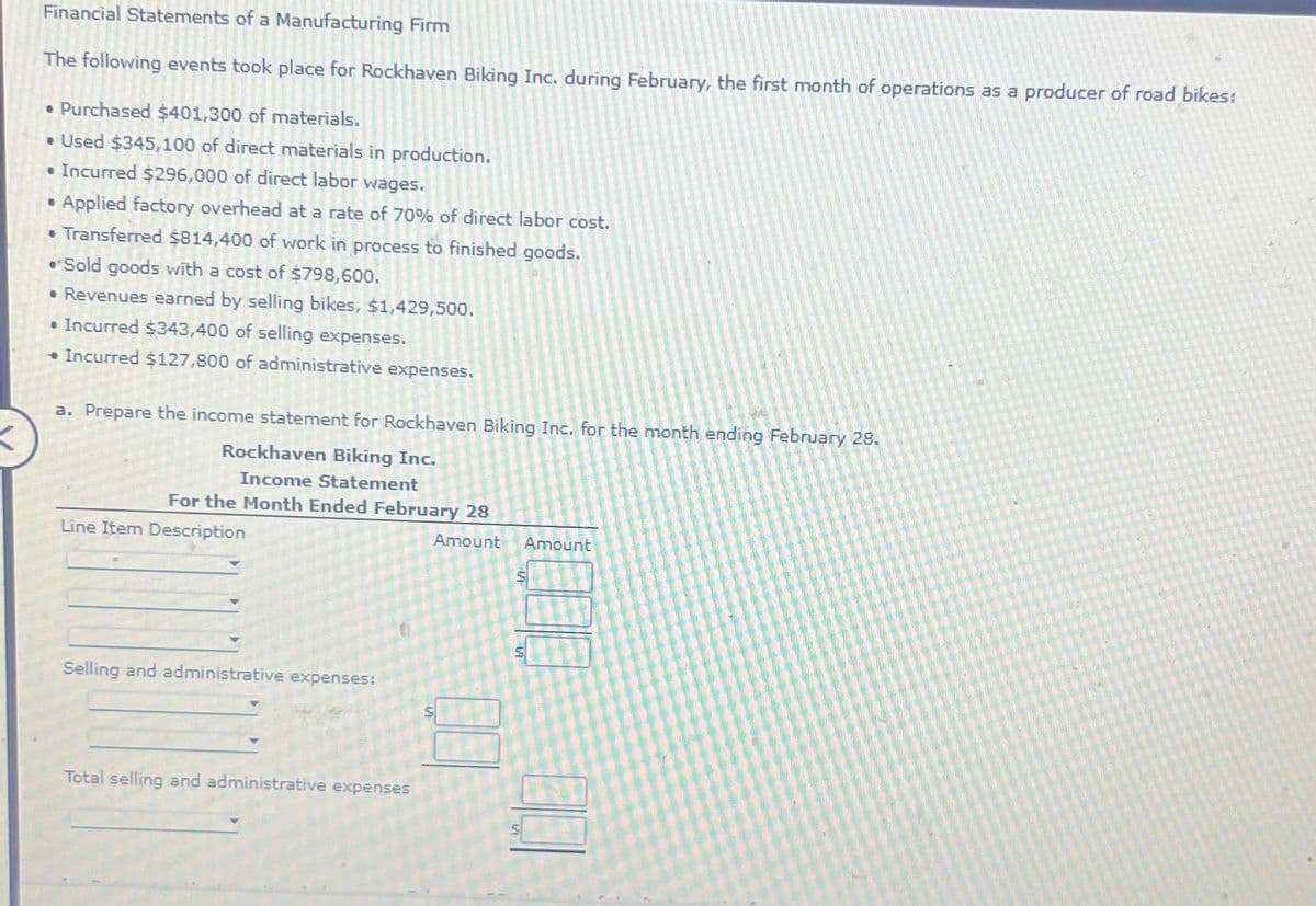 K
Financial Statements of a Manufacturing Firm
The following events took place for Rockhaven Biking Inc. during February, the first month of operations as a producer of road bikes:
• Purchased $401,300 of materials.
• Used $345,100 of direct materials in production.
• Incurred $296,000 of direct labor wages.
• Applied factory overhead at a rate of 70% of direct labor cost.
• Transferred $814,400 of work in process to finished goods.
• Sold goods with a cost of $798,600.
• Revenues earned by selling bikes, $1,429,500.
• Incurred $343,400 of selling expenses.
◆ Incurred $127,800 of administrative expenses.
a. Prepare the income statement for Rockhaven Biking Inc. for the month ending February 28.
Rockhaven Biking Inc.
Income Statement
For the Month Ended February 28
Amount
Line Item Description
Selling and administrative expenses:
Total selling and administrative expenses
Amount
S