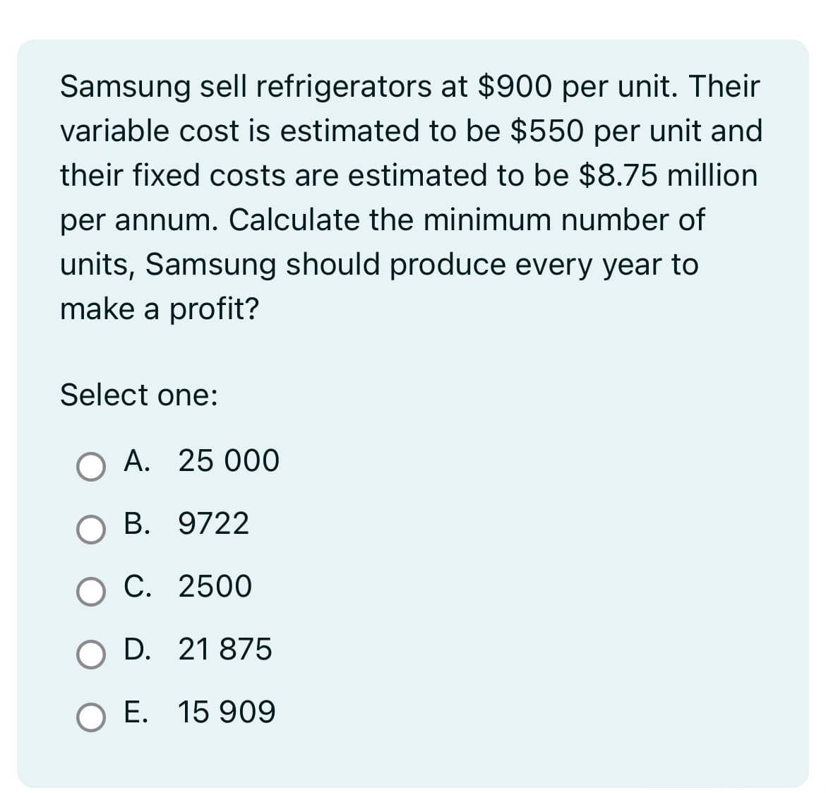 Samsung sell refrigerators at $900 per unit. Their
variable cost is estimated to be $550 per unit and
their fixed costs are estimated to be $8.75 million
per annum. Calculate the minimum number of
units, Samsung should produce every year to
make a profit?
Select one:
A. 25 000
B. 9722
C. 2500
D. 21 875
O E. 15 909