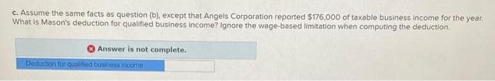 c. Assume the same facts as question (b), except that Angels Corporation reported $176,000 of taxable business income for the year.
What is Mason's deduction for qualified business income? Ignore the wage-based limitation when computing the deduction.
Answer is not complete.
Deduction for qualified business income