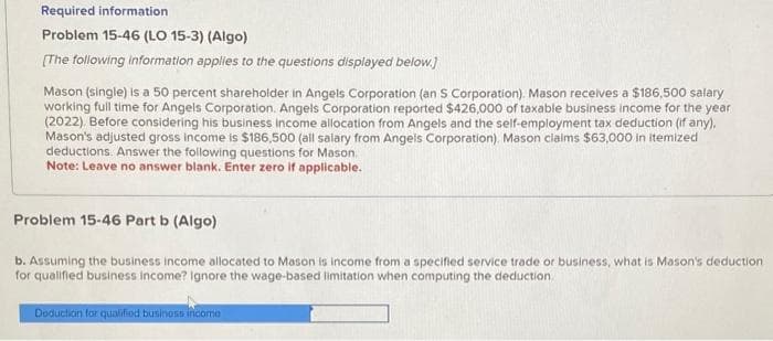 Required information
Problem 15-46 (LO 15-3) (Algo)
[The following information applies to the questions displayed below.]
Mason (single) is a 50 percent shareholder in Angels Corporation (an S Corporation). Mason receives a $186,500 salary
working full time for Angels Corporation. Angels Corporation reported $426,000 of taxable business income for the year
(2022). Before considering his business income allocation from Angels and the self-employment tax deduction (if any),
Mason's adjusted gross income is $186,500 (all salary from Angels Corporation). Mason claims $63,000 in itemized
deductions. Answer the following questions for Mason.
Note: Leave no answer blank. Enter zero if applicable.
Problem 15-46 Part b (Algo)
b. Assuming the business income allocated to Mason is income from a specified service trade or business, what is Mason's deduction.
for qualified business income? Ignore the wage-based limitation when computing the deduction
Deduction for qualified business incomo