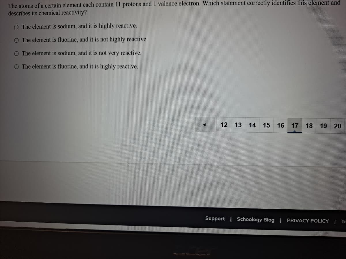 The atoms of a certain element each contain 11 protons and I valence electron. Which statement correctly identifies this element and
describes its chemical reactivity?
O The element is sodium, and it is highly reactive.
O The element is fluorine, and it is not highly reactive.
O The element is sodium, and it is not very reactive.
O The element is fluorine, and it is highly reactive.
12 13
14 15 16
17
18
19 20
Support | Schoology Blog | PRIVACY POLICY | TE
