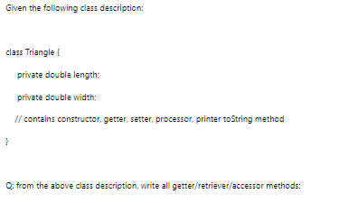 Given the following class description:
class Triangle {
private double length;
private double width:
// contains constructor, getter, setter, processor, printer toString method
}
Q: from the above class description, write all getter/retriever/accessor methods:
