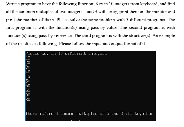 Write a program to have the following function: Key in 10 integers from keyboard, and find
all the common multiples of two integers 5 and 3 with aray, print them on the monitor and
print the number of them. Please solve the same problem with 3 different programs. The
first program is with the function(s) using pass-by-value. The second program is with
function(s) using pass-by-reference. The third program is with the structure(s). An example
of the result is as following. Please follow the input and output format of it.
Please key in 10 different integers:
12
20
30
40
45
50
60
65
90
80
There is/are 4 common multiples of 5 and 3 all together
