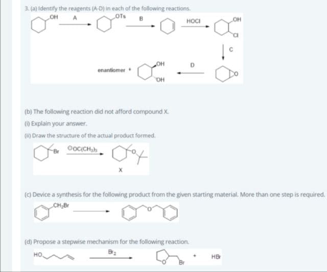 3. (a) Identify the reagents (A-D) in each of the following reactions.
OTs
OH
нос
enantiomer
HO.
(b) The following reaction did not afford compound X.
() Explain your answer.
(1) Draw the structure of the actual product formed.
(c) Device a synthesis for the following product from the given starting material. More than one step is required,
CH,Br
(d) Propose a stepwise mechanism for the following reaction.
но.
HB
