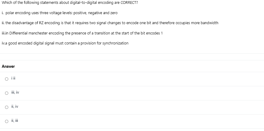 Which of the following statements about digital-to-digital encoding are CORRECT?
i. polar encoding uses three voltage levels: positive, negative and zero
ii. the disadvantage of RZ encoding is that it requires two signal changes to encode one bit and therefore occupies more bandwidth
ii.in Differential manchester encoding the presence of a transition at the start of the bit encodes 1
iv.a good encoded digital signal must contain a provision for synchronization
Answer
o ii
O i, iv
O i, iv
O ii, i
