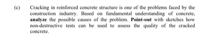 Cracking in reinforced concrete structure is one of the problems faced by the
construction industry. Based on fundamental understanding of concrete,
analyze the possible causes of the problem. Point-out with sketches how
non-destructive tests can be used to assess the quality of the cracked
(c)
concrete.
