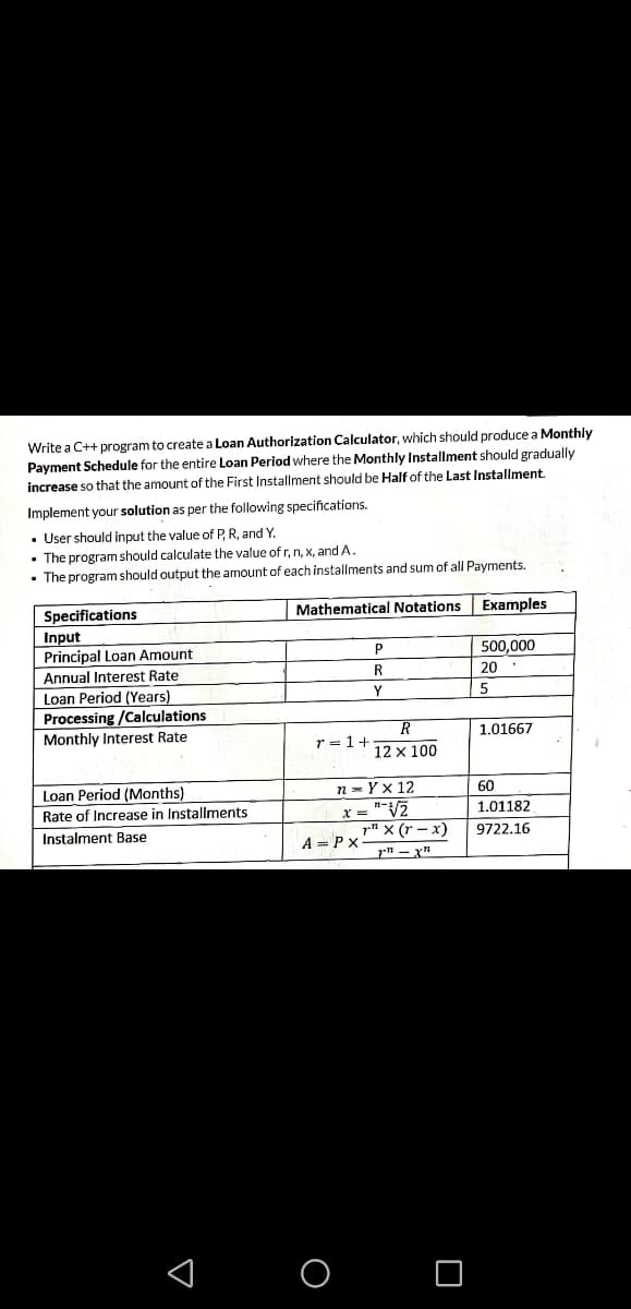 Write a C++ program to create a Loan Authorization Calculator, which should produce a Monthly
Payment Schedule for the entire Loan Period where the Monthly Installment should gradually
increase so that the amount of the First Installment should be Half of the Last Installment.
Implement your solution as per the following specifications.
• User should input the value of P, R, and Y.
• The program should calculate the value of r, n, x, and A.
• The program should output the amount of each installments and sum of all Payments.
Specifications
Mathematical Notations
Examples
Input
Principal Loan Amount
500,000
Annual Interest Rate
R.
20
Loan Period (Years)
Y
Processing /Calculations
Monthly Interest Rate
R
1.01667
r = 1+
12 x 100
Loan Period (Months)
n = Yx 12
60
Rate of Increase in Installments
x = "V2
1.01182
pn x (r – x)
A = Px-
Instalment Base
9722.16
< o O
