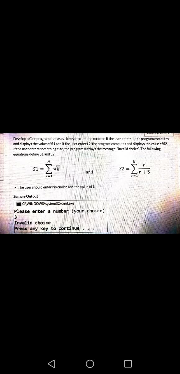 Develop a C++ program that asks the user to enter a number. If the user enters 1, the program computes
and displays the value of S1 and if the user enters 2, the program computes and displays the value of S2.
If the user enters something else, the program displays the message: "invalid choice". The following
equations define S1 and S2:
VR
S2 =
$1 =
and
r+!
r=1
k=1
• The user should enter his choice and the value of N.
Sample Output
I CAWINDOWS\system32\cmd.exe
Please enter a number (your choice)
3
Invalid choice
Press any key to continue. .
< o O
