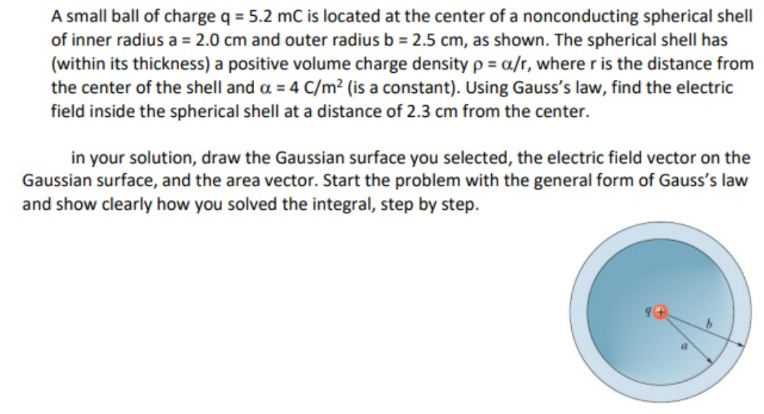 A small ball of charge q = 5.2 mC is located at the center of a nonconducting spherical shell
of inner radius a = 2.0 cm and outer radius b = 2.5 cm, as shown. The spherical shell has
(within its thickness) a positive volume charge density p = a/r, where r is the distance from
the center of the shell and a = 4 C/m² (is a constant). Using Gauss's law, find the electric
field inside the spherical shell at a distance of 2.3 cm from the center.
