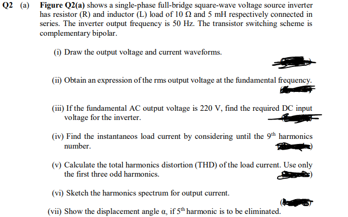 Q2 (a) Figure Q2(a) shows a single-phase full-bridge square-wave voltage source inverter
has resistor (R) and inductor (L) load of 10 Q and 5 mH respectively connected in
series. The inverter output frequency is 50 Hz. The transistor switching scheme is
complementary bipolar.
(i) Draw the output voltage and current waveforms.
(ii) Obtain an expression of the rms output voltage at the fundamental frequency.
(iii) If the fundamental AC output voltage is 220 V, find the required DC input
voltage for the inverter.
(iv) Find the instantaneos load current by considering until the 9th harmonics
number.
(v) Calculate the total harmonics distortion (THD) of the load current. Use only
the first three odd harmonics.
(vi) Sketch the harmonics spectrum for output current.
(vii) Show the displacement angle a, if 5th harmonic is to be eliminated.
