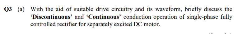 Q3 j(a) With the aid of suitable drive circuitry and its waveform, briefly discuss the
"Discontinuous' and Continuous’ conduction operation of single-phase fully
controlled rectifier for separately excited DC motor.
