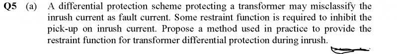 Q5 (a) A differential protection scheme protecting a transformer may misclassify the
inrush current as fault current. Some restraint function is required to inhibit the
pick-up on inrush current. Propose a method used in practice to provide the
restraint function for transformer differential protection during inrush.
