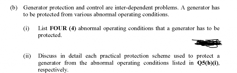 (b) Generator protection and control are inter-dependent problems. A generator has
to be protected from various abnormal operating conditions.
(i)
List FOUR (4) abnormal operating conditions that a generator has to be
protected.
Discuss in detail each practical protection scheme used to protect a
(ii)
generator from the abnormal operating conditions listed in Q5(b)(i),
respectively.
