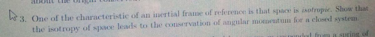 3. One of the characteristic of an inertial frame of reference is that space is isotropic. Show that
the isotropy of space leads to the conservation of angular moment um for a closed system.
ded from a spring of
