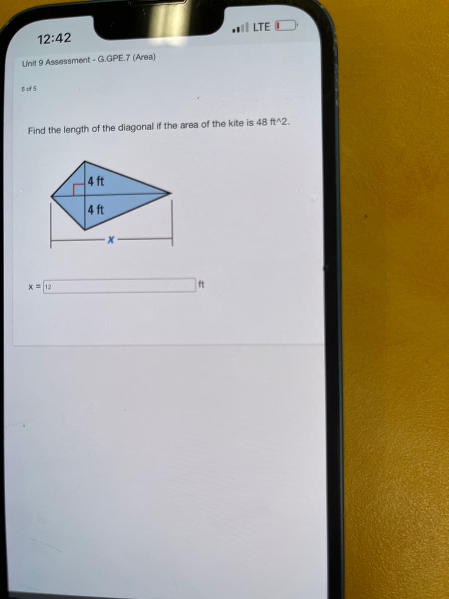 12:42
Unit 9 Assessment - G.GPE.7 (Area)
5 of 5
Find the length of the diagonal if the area of the kite is 48 ft^2.
X = 12
4 ft
4 ft
.... LTE C
ft