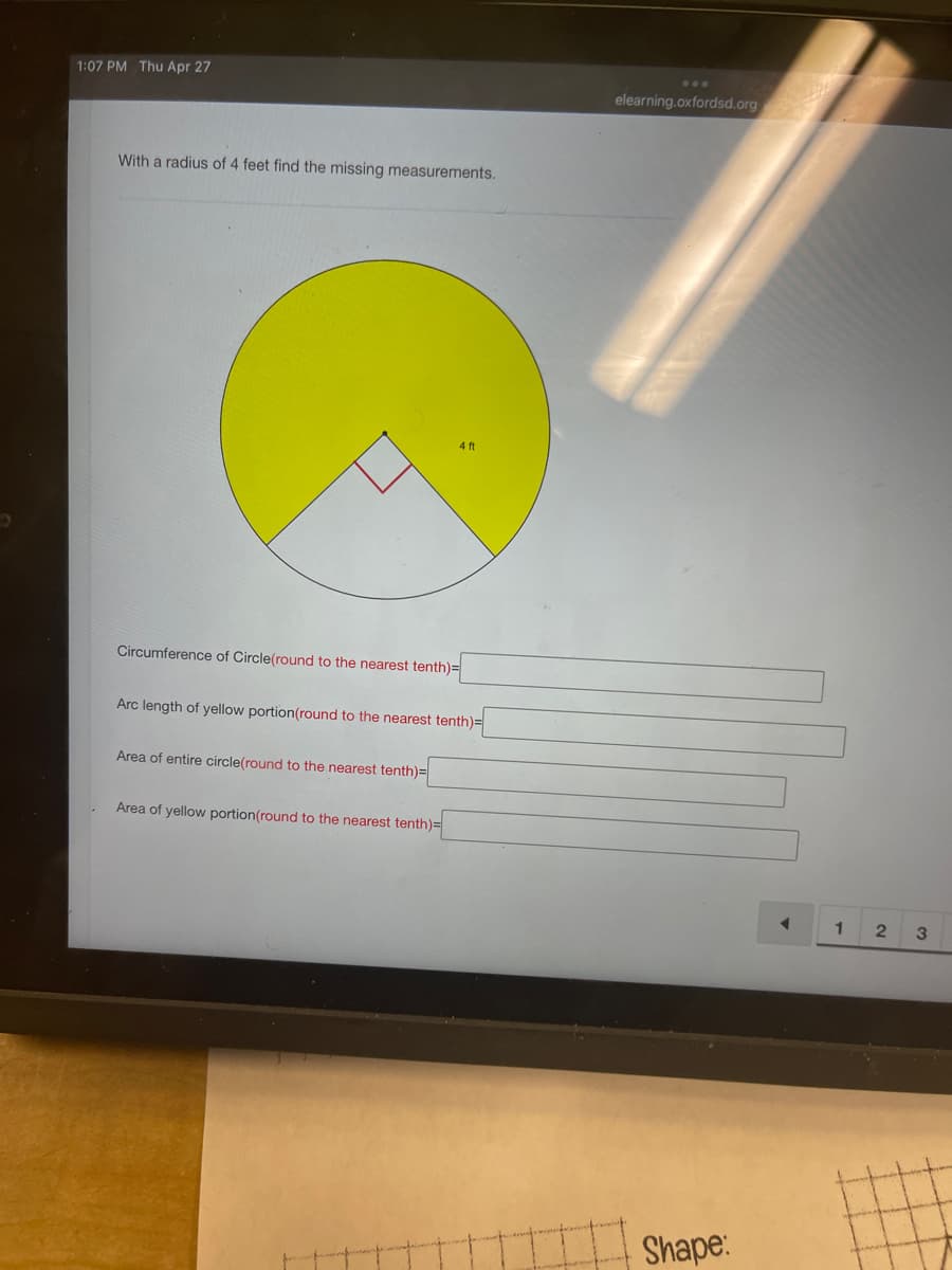 1:07 PM Thu Apr 27
With a radius of 4 feet find the missing measurements.
Circumference of Circle(round to the nearest tenth)=
Arc length of yellow portion(round to the nearest tenth)=
Area of entire circle(round to the nearest tenth)=
4 ft
Area of yellow portion(round to the nearest tenth)=
elearning.oxfordsd.org
Shape:
◄
1
2
3