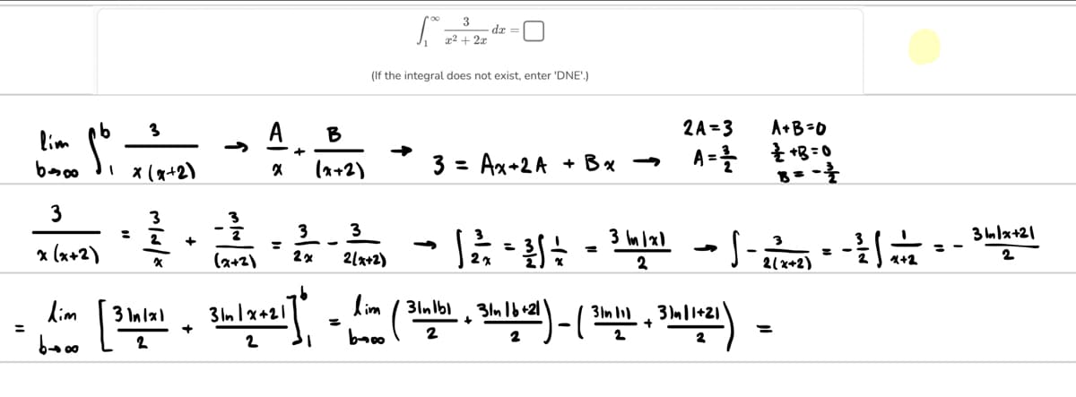 =
lim
boo
3
x (x+2)
dim
مام
ܘܘ ܫ
3
1 x (x+2)
=
3
2
X
+
- 3/1/13
(2+2)
A
X
3
2 x
B
(x+2)
[..
3
2(x+2)
3
x²+2x
da
(If the integral does not exist, enter 'DNE'.)
3= Ax+2A
+ Bx →
2A=3
A=를
3 In
→
- 1/2²/2 = ³6 ÷2 = ³ 1/12) --
A+B=0
+B=0
B=-=-1/1/2
31m11+21
2(x+2)
/ 31nlbl
[3 bulal Binize21] - Lim (Bulb), 3h-16-21)-(3-2) =
1x1
3ln1x+21
+
+
+
2
2
= -
4+2
==
3n/x+21
2