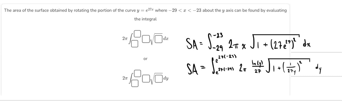 The area of the surface obtained by rotating the portion of the curve y = e27 where -29 < x < -23 about the y axis can be found by evaluating
the integral
2T
2π
or
dx
2004
SA = S-29 2πT X
27(-23)
SA = Sem 2 =
√₁ +
· (27 €²³)² dx
²√₁+ (5) dy
Lady
27