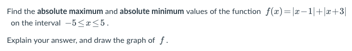 Find the absolute maximum and absolute minimum values of the function f(x)= |x-1|+|x+3|
on the interval -5≤x≤5.
Explain your answer, and draw the graph of f.