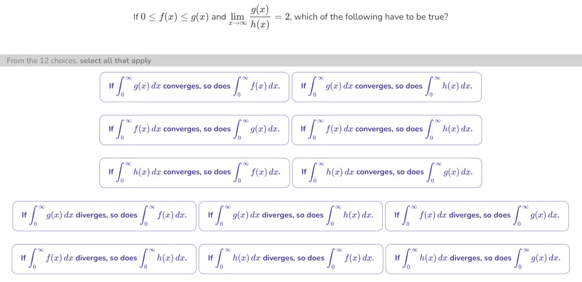 From the 12 choices, select all that apply
If
0
g(x)
If 0 ≤ f(x) ≤ g(x) and lim
x →∞ h(x)
If fo
g(x) da converges, so does [ f(x) dx.
f(x) dx converges, so does
14 500 1
If h(x) dx converges, so does
sf f(x) dx.
If 9(a) da diverges, so does
№. h(x) dx.
= 2, which of the following have to be true?
+ f(x) da diverges, so does
[**9(x) dx.
[ f(x) dx.
If
0
g(x) da converges, so does
If
1ff*:
f(x) dx
converges, so does
If g(x) da diverges, so does fh(x) dx.
fh(x) dx.
If h(x) da converges, so does
Jo
€6.⁰0 h(x) dx diverges, so does ** f(x) dx.
fh(x) dx.
If
* 9(x) dx.
If f(x) da diverges, so does
*[**9(x) dx.
** h(a) da diverges, so does
√.⁰⁰
g(x) dx.