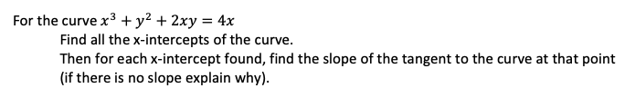 For the curve x³ + y² + 2xy = 4x
Find all the x-intercepts of the curve.
Then for each x-intercept found, find the slope of the tangent to the curve at that point
(if there is no slope explain why).