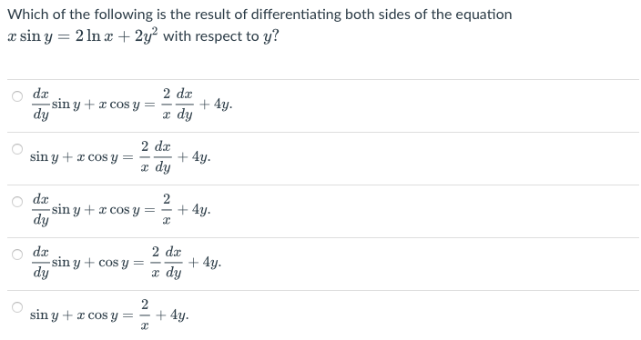 Which of the following is the result of differentiating both sides of the equation
xsin y = 2 ln x + 2y² with respect to y?
dx
2 dx
-sin y + x cos y
+ 4y.
dy
x dy
sin y + x cos y
dx
dy
dx
dy
sin y + x cos y
=
=
=
2 dx
x dy
2
x
2 dx
x dy
sin y + x cos y =
-sin y + cos y
2
+ 4y.
+ 4y.
+ 4y.
+ 4y.