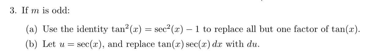 3. If m is odd:
(a) Use the identity tan²(x) = sec²(x) – 1 to replace all but one factor of tan(x).
(b) Let u = sec(x), and replace tan(x) sec(x) dx with du.