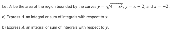 Let A be the area of the region bounded by the curves y = √√√4 - x², y = x - 2, and x = -2.
a) Express A an integral or sum of integrals with respect to x.
b) Express A an integral or sum of integrals with respect to y.