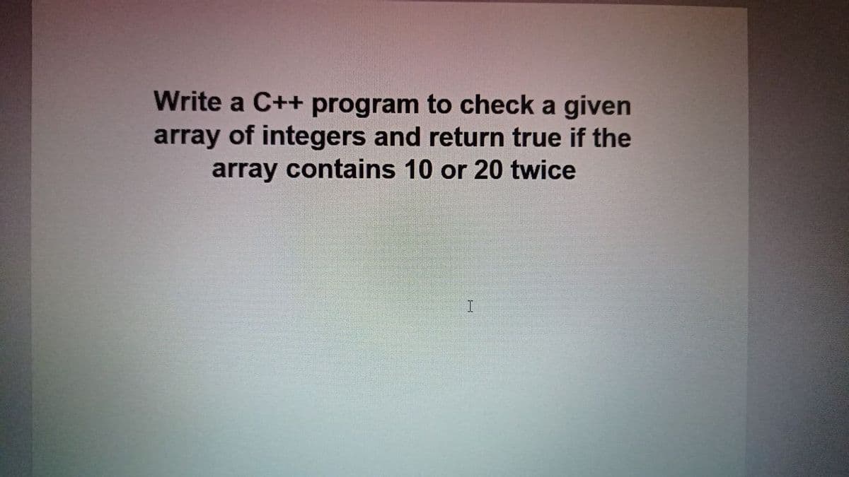 Write a C++ program to check a given
array of integers and return true if the
array contains 10 or 20 twice
