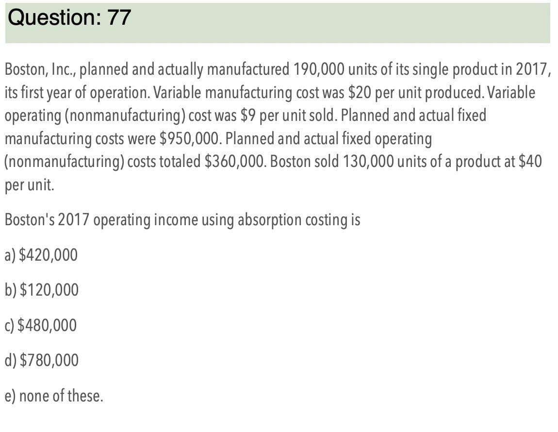 Question: 77
Boston, Inc., planned and actually manufactured 190,000 units of its single product in 2017,
its first year of operation. Variable manufacturing cost was $20 per unit produced. Variable
operating (nonmanufacturing) cost was $9 per unit sold. Planned and actual fixed
manufacturing costs were $950,000. Planned and actual fixed operating
(nonmanufacturing) costs totaled $360,000. Boston sold 130,000 units of a product at $40
per unit.
Boston's 2017 operating income using absorption costing is
a) $420,000
b) $120,000
c) $480,000
d) $780,000
e) none of these.