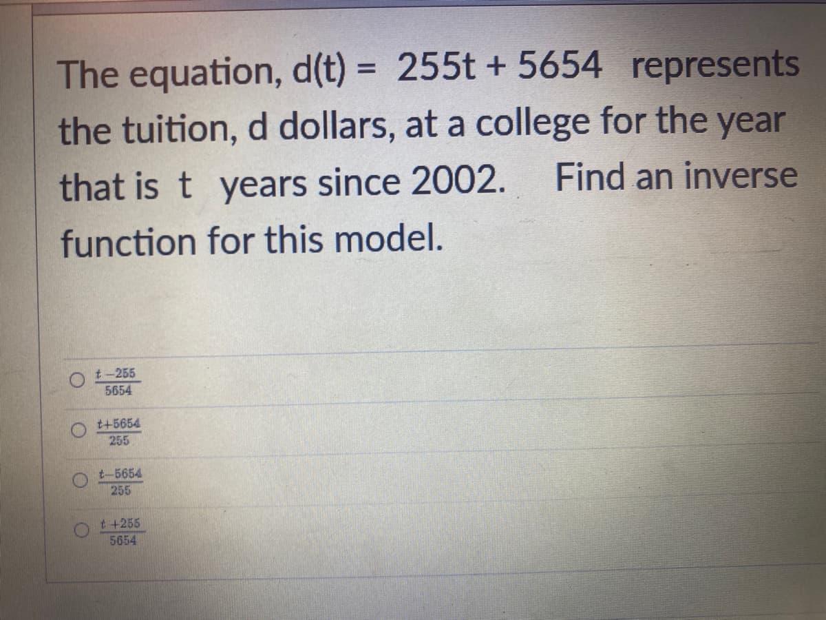 The equation, d(t) = 255t + 5654 represents
the tuition, d dollars, at a college for the year
Find an inverse
that is t years since 2002.
function for this model.
t-255
5654
t+5654
255
t-5654
255
t +255
5654