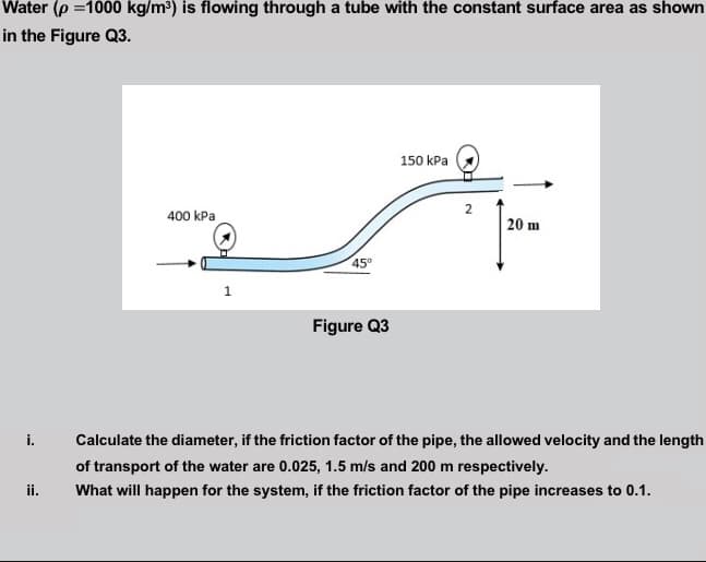 Water (p =1000 kg/m³) is flowing through a tube with the constant surface area as shown
in the Figure Q3.
150 kPa
400 kPa
20 m
45
Figure Q3
i.
Calculate the diameter, if the friction factor of the pipe, the allowed velocity and the length
of transport of the water are 0.025, 1.5 m/s and 200 m respectively.
ii.
What will happen for the system, if the friction factor of the pipe increases to 0.1.
2.
