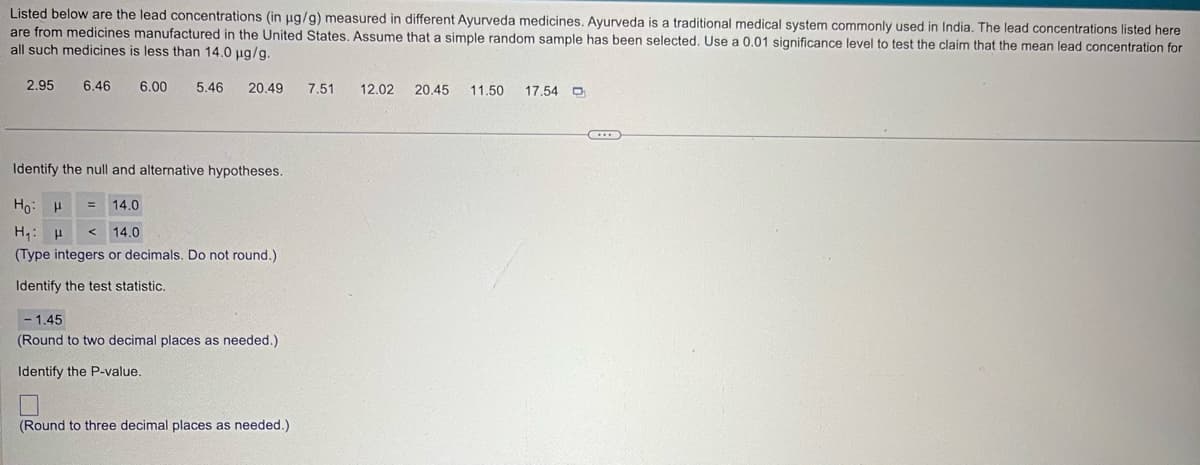 Listed below are the lead concentrations (in µg/g) measured in different Ayurveda medicines. Ayurveda is a traditional medical system commonly used in India. The lead concentrations listed here
are from medicines manufactured in the United States. Assume that a simple random sample has been selected. Use a 0.01 significance level to test the claim that the mean lead concentration for
all such medicines is less than 14.0 μg/g.
2.95 6.46 6.00
5.46 20.49
7.51
12.02 20.45 11.50 17.54
Identify the null and alternative hypotheses.
Ho H
H₁ H
14.0
<
14.0
(Type integers or decimals. Do not round.)
Identify the test statistic.
- 1.45
(Round to two decimal places as needed.)
Identify the P-value.
(Round to three decimal places as needed.)