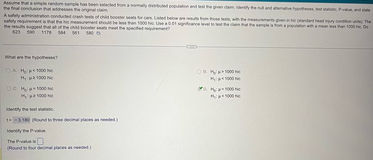 Assume that a simple random sample has been selected from a normally distributed population and test the given claim. Identify the null and alternative hypotheses, test statistic, P-value, and state
the final conclusion that addresses the original claim.
A safety administration conducted crash tests of child booster seats for cars. Listed below are results from those tests, with the measurements given in hic (standard head injury condition units). The
safety requirement is that the hic measurement should be less than 1000 hic. Use a 0.01 significance level to test the claim that the sample is from a population with a mean less than 1000 hic. Do
the results suggest that all of the child booster seats meet the specified requirement?
623 590 1178 584 561
580D
What are the hypotheses?
OA. Ho: <1000 hic
H₁: ≥1000 hic
OC. Ho: H=1000 hic
H₁: ≥ 1000 hic
Identify the test statistic.
t= -3.180 (Round to three decimal places as needed.)
Identify the P-value.
The P-value is
(Round to four decimal places as needed.)
OB. Ho:
>1000 hic
H₁: <1000 hic
D. Ho: H=1000 hic
H₁: <1000 hic