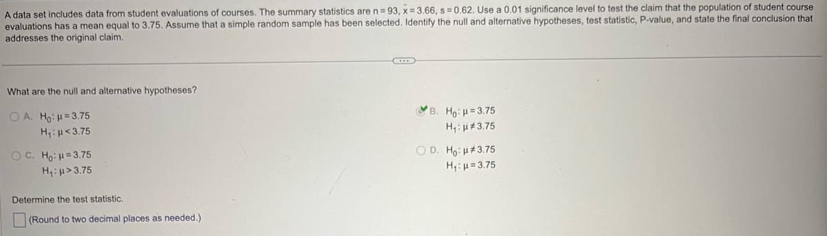 A data set includes data from student evaluations of courses. The summary statistics are n = 93, x = 3.66, s = 0.62. Use a 0.01 significance level to test the claim that the population of student course
evaluations has a mean equal to 3.75. Assume that a simple random sample has been selected. Identify the null and alternative hypotheses, test statistic, P-value, and state the final conclusion that
addresses the original claim.
What are the null and alternative hypotheses?
OA. Ho: H=3.75
H₁: <3.75
OC. Ho: H=3.75
H₁: >3.75
Determine the test statistic.
(Round to two decimal places as needed.)
*B. Hoi k = 3.75
H₁: 3.75
OD. Ho:
3.75
H₁: 3.75