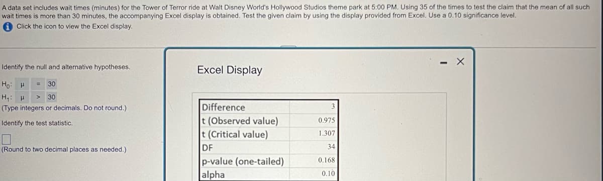 A data set includes wait times (minutes) for the Tower of Terror ride at Walt Disney World's Hollywood Studios theme park at 5:00 PM. Using 35 of the times to test the claim that the mean of all such
wait times is more than 30 minutes, the accompanying Excel display is obtained. Test the given claim by using the display provided from Excel. Use a 0.10 significance level.
Click the icon to view the Excel display.
Identify the null and alternative hypotheses.
Excel Display
30
Ho H
H₁ H >
30
(Type integers or decimals. Do not round.).
Identify the test statistic.
☐
(Round to two decimal places as needed.)
Difference
t (Observed value)
0.975
t (Critical value)
DF
1.307
34
p-value (one-tailed)
alpha
0.168
0.10
- X