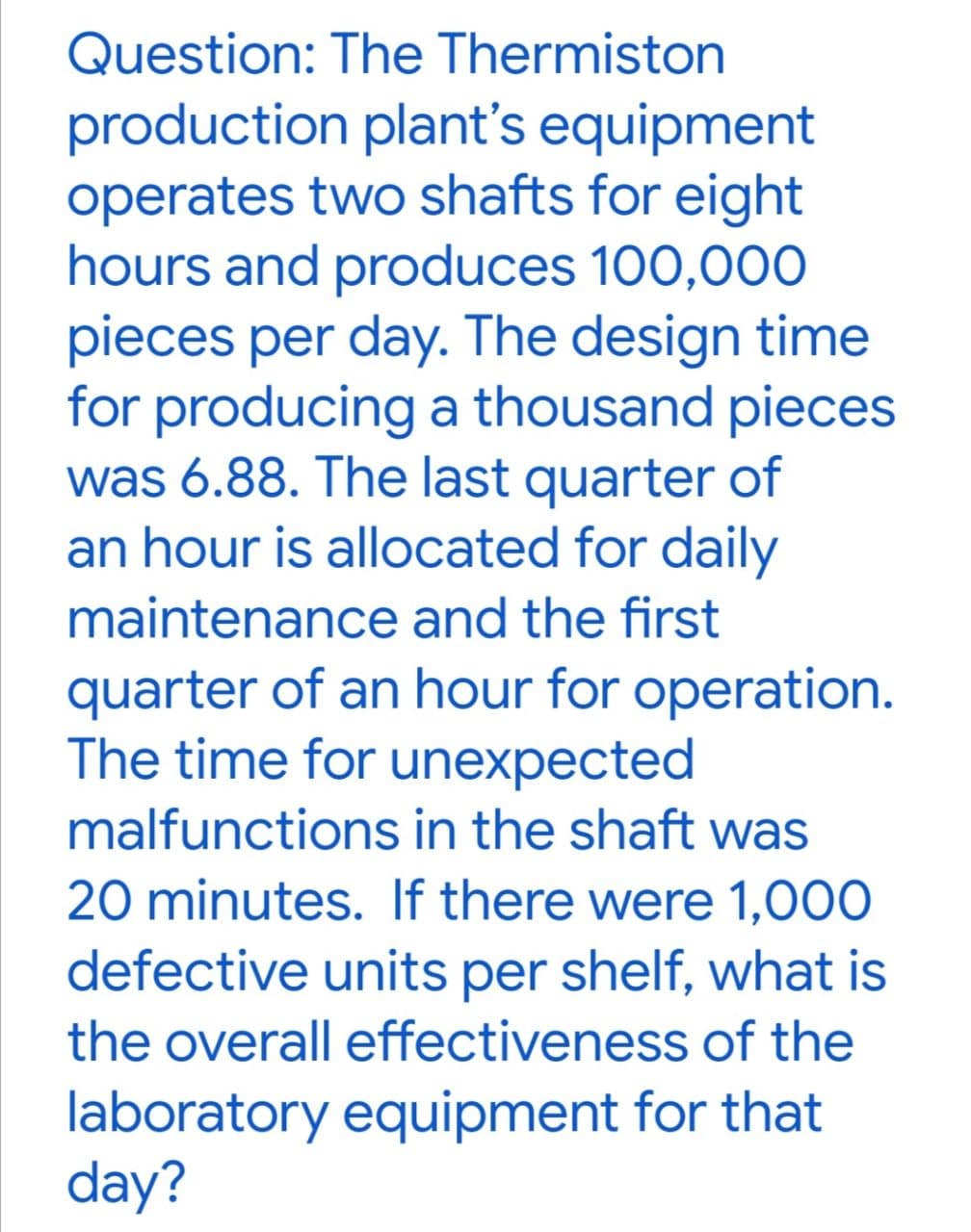 Question: The Thermiston
production plant's equipment
operates two shafts for eight
hours and produces 100,000
pieces per day. The design time
for producing a thousand pieces
was 6.88. The last quarter of
an hour is allocated for daily
maintenance and the first
quarter of an hour for operation.
The time for unexpected
malfunctions in the shaft was
20 minutes. If there were 1,000
defective units per shelf, what is
the overall effectiveness of the
laboratory equipment for that
day?