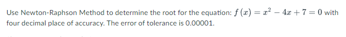 Use Newton-Raphson Method to determine the root for the equation: f (x) = x² – 4x + 7 = 0 with
%3D
four decimal place of accuracy. The error of tolerance is 0.00001.
