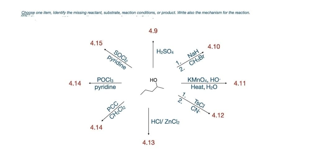 Chogse one item, Identify the missing reactant, substrate, reaction conditions, or product. Write also the mechanism for the reaction.
4.9
4.15
4.10
H2SO4
SOCI2
pyridine
CH3BR
2.
NaH
KMNO4, HO
Heat, H20
РОСК
Но
4.14
4.11
pyridine
2.
TSCI
CN-
РСС
4.12
CH2CI2
HCI/ ZnCl2
4.14
4.13
