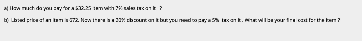 a) How much do you pay for a $32.25 item with 7% sales tax on it ?
b) Listed price of an item is 672. Now there is a 20% discount on it but you need to pay a 5% tax on it. What will be your final cost for the item ?
