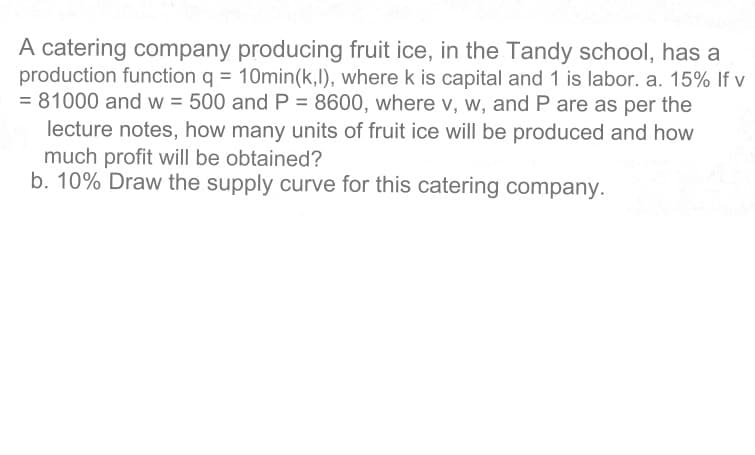 A catering company producing fruit ice, in the Tandy school, has a
production function q = 10min(k,l), where k is capital and 1 is labor. a. 15% If v
= 81000 and w = 500 and P = 8600, where v, w, and P are as per the
lecture notes, how many units of fruit ice will be produced and how
much profit will be obtained?
b. 10% Draw the supply curve for this catering company.