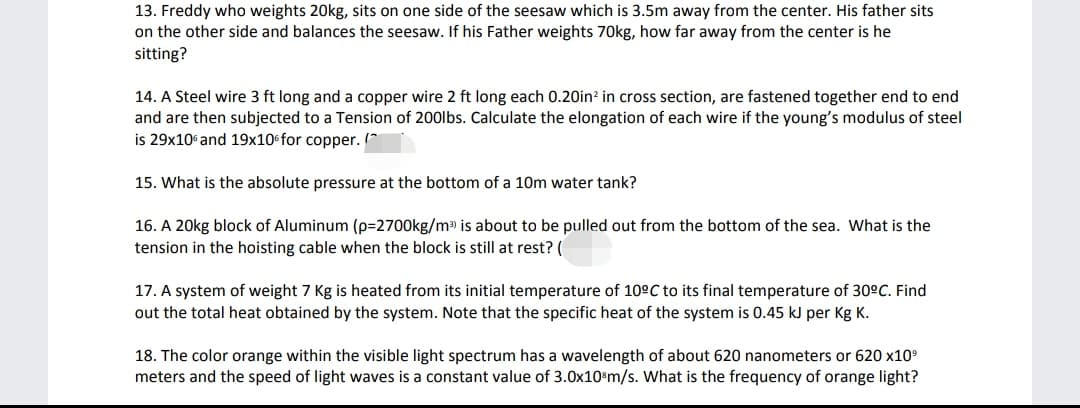 13. Freddy who weights 20kg, sits on one side of the seesaw which is 3.5m away from the center. His father sits
on the other side and balances the seesaw. If his Father weights 70kg, how far away from the center is he
sitting?
14. A Steel wire 3 ft long and a copper wire 2 ft long each 0.20in? in cross section, are fastened together end to end
and are then subjected to a Tension of 200lbs. Calculate the elongation of each wire if the young's modulus of steel
is 29x10 and 19x10 for copper. (*
15. What is the absolute pressure at the bottom of a 10m water tank?
16. A 20kg block of Aluminum (p=2700kg/m is about to be pulled out from the bottom of the sea. What is the
tension in the hoisting cable when the block is still at rest? (
17. A system of weight 7 Kg is heated from its initial temperature of 10°C to its final temperature of 30°C. Find
out the total heat obtained by the system. Note that the specific heat of the system is 0.45 kJ per Kg K.
18. The color orange within the visible light spectrum has a wavelength of about 620 nanometers or 620 x10
meters and the speed of light waves is a constant value of 3.0x10®m/s. What is the frequency of orange light?
