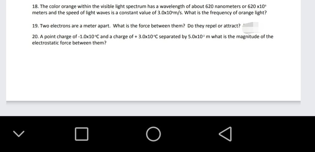 18. The color orange within the visible light spectrum has a wavelength of about 620 nanometers or 620 x10°
meters and the speed of light waves is a constant value of 3.0x10ºm/s. What is the frequency of orange light?
19. Two electrons are a meter apart. What is the force between them? Do they repel or attract?
20. A point charge of -1.0x10°C and a charge of + 3.0x10°C separated by 5.0x102 m what is the magnitude of the
electrostatic force between them?
