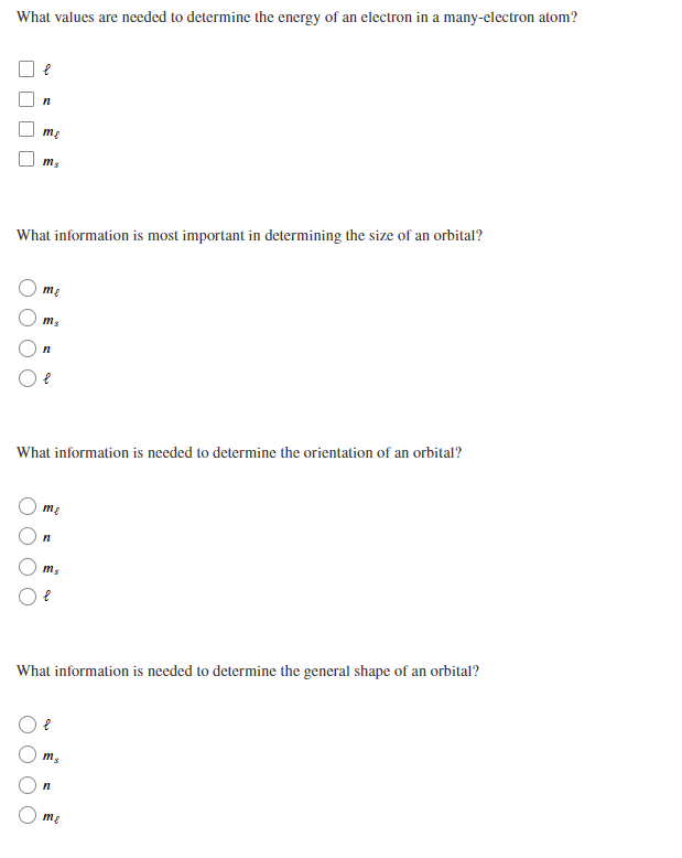 What values are needed to determine the energy of an electron in a many-electron atom?
me
What information is most important in determining the size of an orbital?
me
What information is needed to determine the orientation of an orbital?
me
ms
What information is needed to determine the general shape of an orbital?
me
