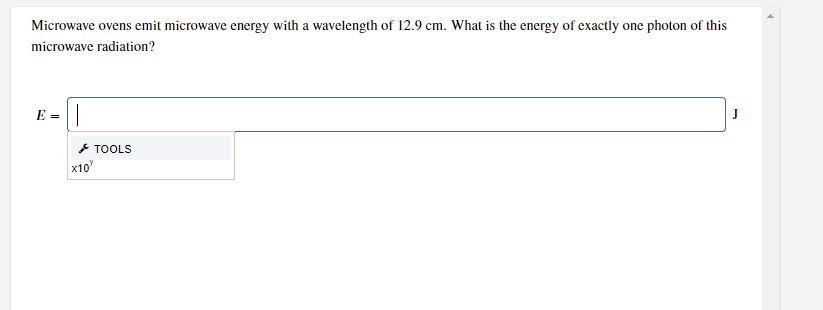 Microwave ovens emit microwave energy with a wavelength of 12.9 cm. What is the energy of exactly one photon of this
microwave radiation?
E =||
J
* TOOLS
x10
